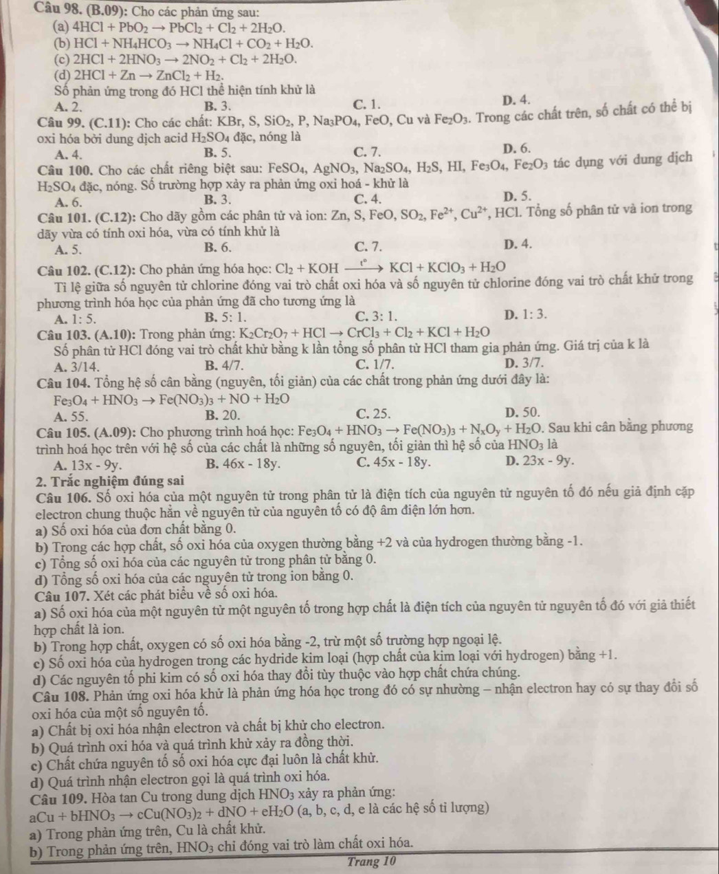 (B.09 ): Cho các phản ứng sau:
(a) 4HCl+PbO_2to PbCl_2+Cl_2+2H_2O.
(b) HCl+NH_4HCO_3to NH_4Cl+CO_2+H_2O.
(c) 2HCl+2HNO_3to 2NO_2+Cl_2+2H_2O.
(d) 2HCl+Znto ZnCl_2+H_2.
Số phản ứng trong đó HCl thể hiện tính khử là
A. 2. B. 3. C. 1. D. 4.
Câu 99.(C.11) : Cho các chất: KBr,S,SiO_2,P,Na_3PO_4, FeO,Cu và Fe_2O_3. Trong các chất trên, số chất có thể bị
oxi hóa bởi dung dịch acid H_2SO_4dac, , nóng là D. 6.
A. 4. B. 5. C. 7.
Câu 100. Cho các chất riêng biệt sau: FeSO_4,AgNO_3,Na_2SO_4,H_2S,HI,Fe_3O_4,Fe_2O_3 tác dụng với dung dịch
H_2SO_4 đặc, nóng. Số trường hợp xảy ra phản ứng oxi hoá - khử là
A. 6. B. 3. C. 4. D. 5.
Câu 101. (C.12) ): Cho dãy gồm các phân tử và ion: Zn,S,FeO,SO_2,Fe^(2+),Cu^(2+) ,HCl 1. Tổng số phân tử và ion trong
dãy vừa có tính oxi hóa, vừa có tính khử là D. 4.
A. 5. B. 6. C. 7.
Câu 102.(C.12) :  Cho phản ứng hóa học: Cl_2+KOH xrightarrow t°KCl+KClO_3+H_2O
Tỉ lệ giữa số nguyên tử chlorine đóng vai trò chất oxi hóa và số nguyên tử chlorine đóng vai trò chất khử trong
phương trình hóa học của phản ứng đã cho tương ứng là
A. 1:5. B. : 5:1
C. 3:1. D. 1:3.
Câu 103. (A.10) ): Trong phản ứng: K_2Cr_2O_7+HClto CrCl_3+Cl_2+KCl+H_2O
Số phân từ HCl đóng vai trò chất khử bằng k lần tổng số phân từ HCl tham gia phản ứng. Giá trị của k là
A. 3/14 B. 4/7. C. 1/7. D. 3/7.
Câu 104. Tổng hệ số cân bằng (nguyên, tối giản) của các chất trong phản ứng dưới đây là:
Fe_3O_4+HNO_3to Fe(NO_3)_3+NO+H_2O
A. 55. B. 20. C. 25. D. 50.
Câu 105. (A.09) : Cho phương trình hoá học: Fe_3O_4+HNO_3to Fe(NO_3)_3+N_xO_y+H_2O ). Sau khi cân bằng phương
trình hoá học trên với hệ số của các chất là những số nguyên, tối giản thì hệ số của HN NO_3la
A. 13x-9y. B. 46x-18y. C. 45x-18y. D. 23x-9y.
2. Trắc nghiệm đúng sai
Câu 106. Số oxi hóa của một nguyên tử trong phân tử là điện tích của nguyên tử nguyên tố đó nếu giả định cặp
electron chung thuộc hằn về nguyên tử của nguyên tố có độ âm điện lớn hơn.
a) Số oxi hóa của đơn chất bằng 0.
b) Trong các hợp chất, số oxi hóa của oxygen thường bằng +2 và của hydrogen thường bằng -1.
c) Tổng số oxi hóa của các nguyên tử trong phân tử bằng 0.
d) Tổng số oxi hóa của các nguyên tử trong ion bằng 0.
Câu 107. Xét các phát biểu về số oxi hóa.
a) Số oxi hóa của một nguyên tử một nguyên tố trong hợp chất là điện tích của nguyên tử nguyên tố đó với giả thiết
hợp chất là ion.
b) Trong hợp chất, oxygen có số oxi hóa bằng -2, trừ một số trường hợp ngoại lệ.
c) Số oxi hóa của hydrogen trong các hydride kim loại (hợp chất của kim loại với hydrogen) bằng +1.
d) Các nguyên tố phi kim có số oxi hóa thay đổi tùy thuộc vào hợp chất chứa chúng.
Câu 108. Phản ứng oxi hóa khử là phản ứng hóa học trong đó có sự nhường - nhận electron hay có sự thay đổi số
oxi hóa của một số nguyên tố.
a) Chất bị oxi hóa nhận electron và chất bị khử cho electron.
b) Quá trình oxi hóa và quá trình khử xảy ra đồng thời.
c) Chất chứa nguyên tố số oxi hóa cực đại luôn là chất khử.
d) Quá trình nhận electron gọi là quá trình oxi hóa.
Câu 109. Hòa tan Cu trong dung dịch HNO_3 xảy ra phản ứng:
aCu+bHNO_3to cCu(NO_3)_2+dNO+eH_2O(a,b,c,d, d, e là các hệ số tỉ lượng)
a) Trong phản ứng trên, Cu là chất khử.
b) Trong phản ứng trên, HNO_3 chi đóng vai trò làm chất oxi hóa.
Trang 10