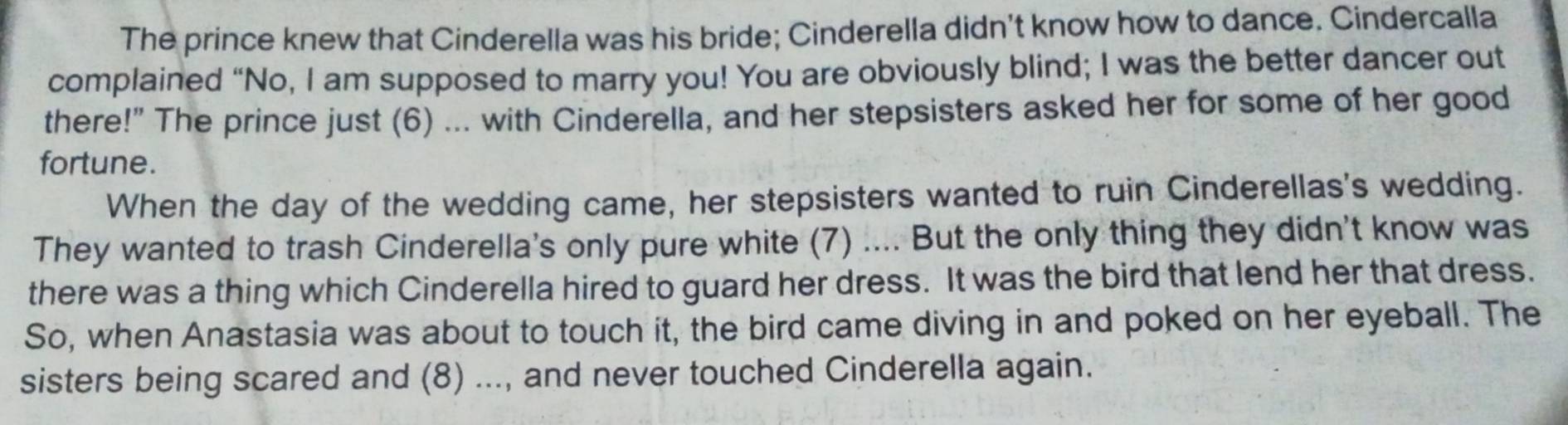 The prince knew that Cinderella was his bride; Cinderella didn't know how to dance. Cindercalla 
complained “No, I am supposed to marry you! You are obviously blind; I was the better dancer out 
there!" The prince just (6) ... with Cinderella, and her stepsisters asked her for some of her good 
fortune. 
When the day of the wedding came, her stepsisters wanted to ruin Cinderellas's wedding. 
They wanted to trash Cinderella's only pure white (7) .... But the only thing they didn't know was 
there was a thing which Cinderella hired to guard her dress. It was the bird that lend her that dress. 
So, when Anastasia was about to touch it, the bird came diving in and poked on her eyeball. The 
sisters being scared and (8) ..., and never touched Cinderella again.