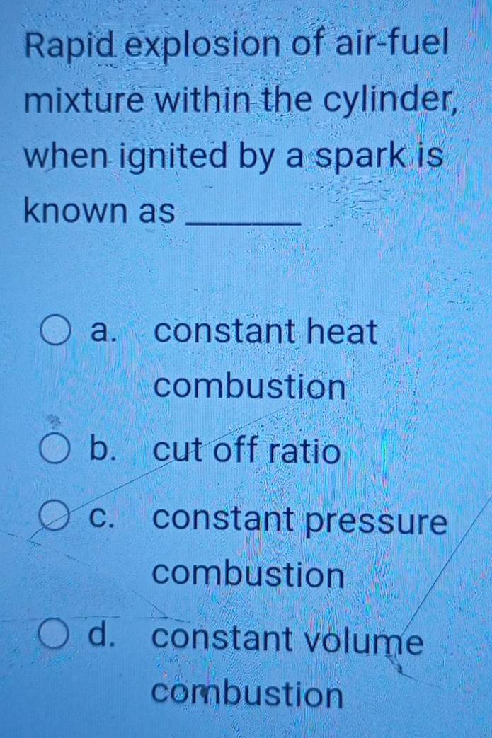 Rapid explosion of air-fuel
mixture within the cylinder,
when ignited by a spark is 
known as_
a. constant heat
combustion
b. cut off ratio
c. constant pressure
combustion
d. constant volume
combustion