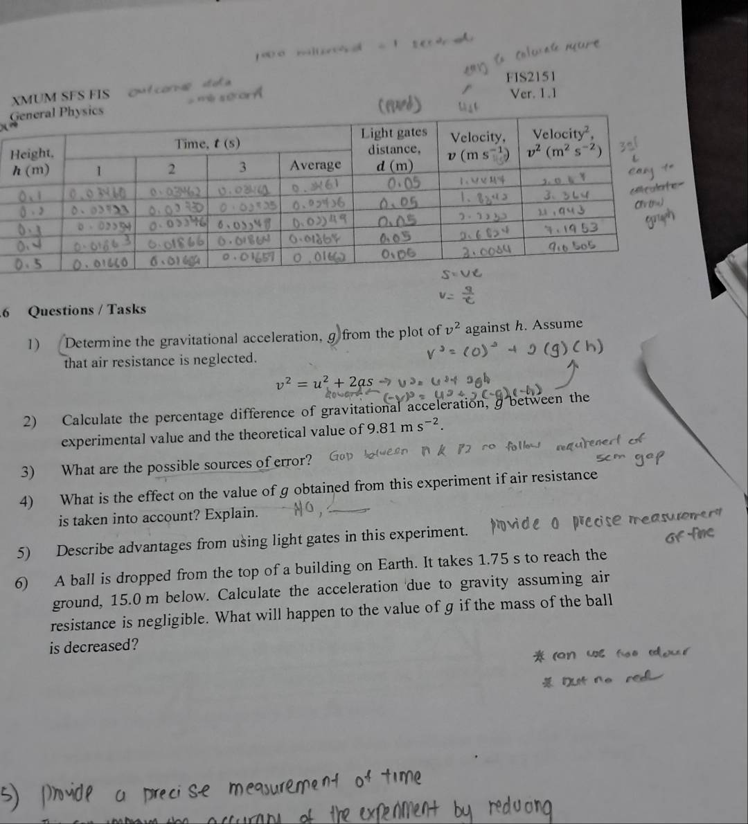 XMUM SFS FIS  out con s  a
FIS2151
'é secarñ
Ver. 1.1
6 Questions / Tasks
1) Determine the gravitational acceleration, g from the plot of v^2 against h. Assume
that air resistance is neglected.
v^2=u^2+2as
2) Calculate the percentage difference of gravitational acceleration, g between the
experimental value and the theoretical value of 9.81ms^(-2).
3) What are the possible sources of error?
4) What is the effect on the value of g obtained from this experiment if air resistance
is taken into account? Explain.
5) Describe advantages from using light gates in this experiment.
6) A ball is dropped from the top of a building on Earth. It takes 1.75 s to reach the
ground, 15.0 m below. Calculate the acceleration due to gravity assuming air
resistance is negligible. What will happen to the value of g if the mass of the ball
is decreased?