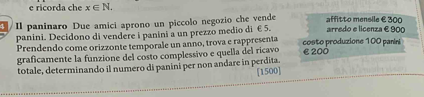 ricorda che x∈ N. 
affitto mensile € 300
3 /Il paninaro Due amici aprono un piccolo negozio che vende arredo e licenza € 900
panini. Decidono di vendere i panini a un prezzo medio di €5. 
Prendendo come orizzonte temporale un anno, trova e rappresenta costo produzione 100 panini 
graficamente la funzione del costo complessivo e quella del ricavo €£200
totale, determinando il numero di panini per non andare in perdita. 
[1500]