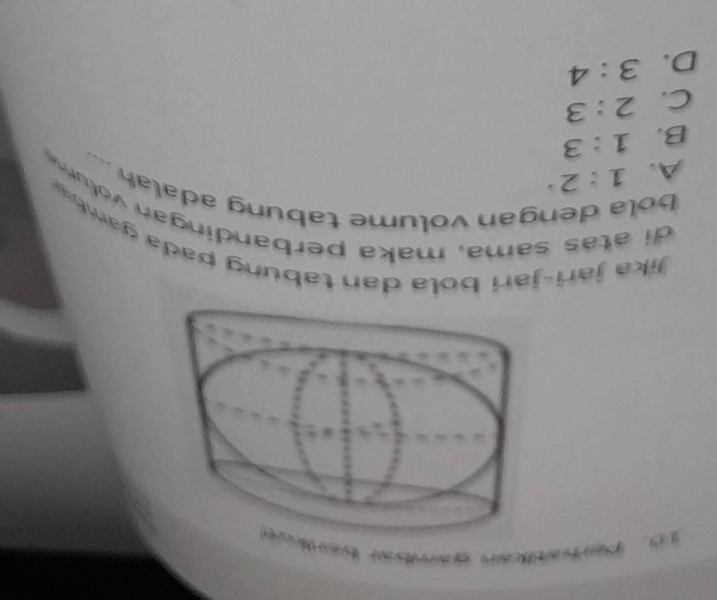 Partatian ganial bart
Jika jari-jari bola dan tab un g pa a amb
di atas sama, maka perbandingan volum 
bola dengan volume tabung adalah
A. 1:2
B. 1:3
C. 2:3
D. 3:4