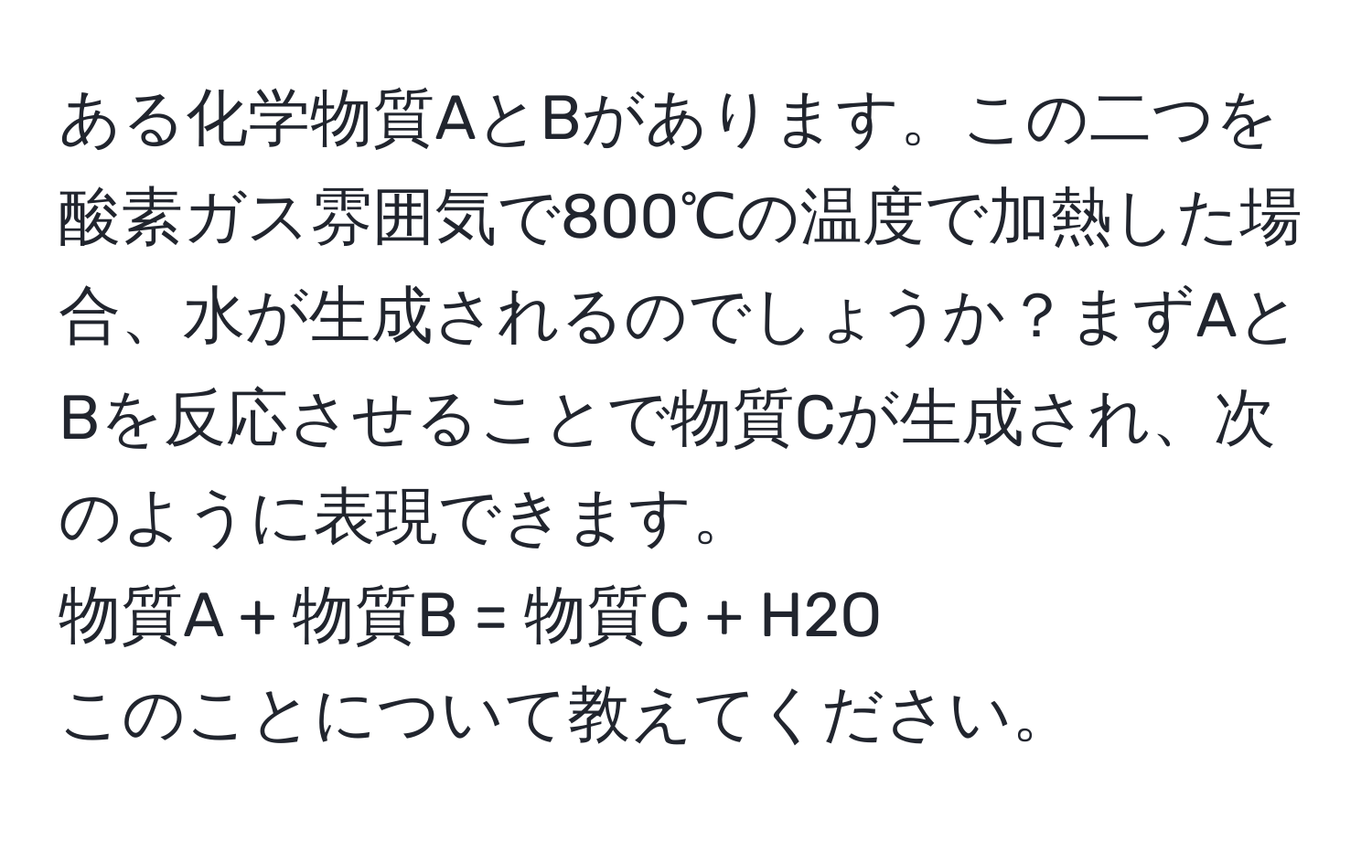 ある化学物質AとBがあります。この二つを酸素ガス雰囲気で800℃の温度で加熱した場合、水が生成されるのでしょうか？まずAとBを反応させることで物質Cが生成され、次のように表現できます。
物質A + 物質B = 物質C + H2O
このことについて教えてください。