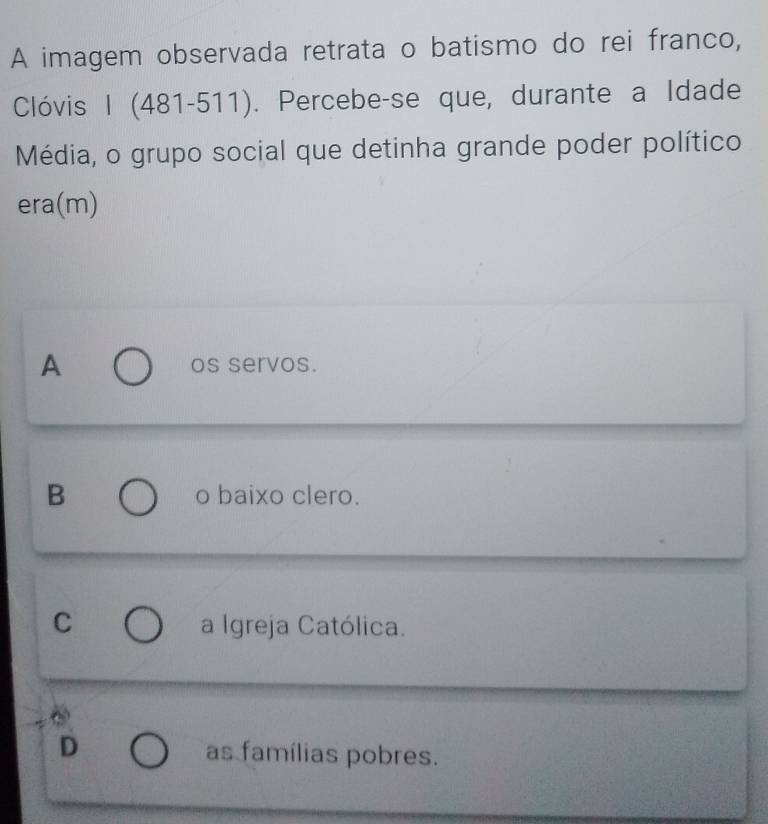 A imagem observada retrata o batismo do rei franco,
Clóvis I (481-511). Percebe-se que, durante a Idade
Média, o grupo social que detinha grande poder político
era(m)
A os servos.
B o baixo clero.
C a Igreja Católica.
D as famílias pobres.