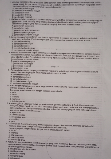 Aktivitas masyarakat Nusa Tenggara Barat dominan pada aktivitas peternakan khususnya kuda. Hal itu
sangat sesuai dengan bioma sabana di daerah tersebut akibat intensitas curah hujan yang refatif sedikit
A. pendekatan keruangan Pendekatan Geografi untuk mengkaji kasus di atas adaïah .
C. perdekatan topik B. pendekatan kompleks wilayah
E. pendekatan regiona D. pendekatan ekologi
2. Kebakaran hutan yang terjadi di pulau Sumatera menyebabkan berbagai permasalahan seperti gangguan
pemapasan, jarak pandang yang terbatas bagi penduduk Sumatera bahkan Maïaysia dan Singapura
Pendekatan geografi yang digunakan untuk menŋkaji fenomena tersebut adalah
B. pendekatan topik A. pendekatan keruangan
D. pendekatankelingkungan C. pendekatan aktivitas manusia
E. pendekatan kompeks wilayah
3. Setiap tahun permukaan tanah kota Jakarta diperkirakan mengalami penurunan akibat eksploitasi ain
tanah yang berlebihan. Pendekatan geograf untuk mengkaji permasalahan tersebut adalah .
B. pendekatan keruangan A. pendekatan ekologi
D. pendekatan kewilayahan C. pendekatan region
E. pendekatan kompleks wilayah
4. Bencana alam di Wasior Papua Barat menimbulkan korban marusia dan harta benda. Bencana tersebut
disebabkan kerusakan hutan akibat penebargan hutan o'eh penduduk atau perusahaan di daerah hulu
yang tidak terkendan. Pendekatan geografi yang digunakan untuk mengkaji fenomena tersebut adaiah
A pendekatan kompleks wilayah
C. pendekatan keruangan B. pendekatankelingkungan
E. pendekatan jarak D. pendekatan reqional of dg
5. Pendangkalan sungai yang terjadi di sckitar Yogyakarta akibat banjir lahar dingin dari letusan Gunung
Merapi. Pendekatan geograf untuk mengkap hal tersebut adalah
B. pendekatan deskripsi A. pendekatan korologi
D. pendøkatan keruangan C. pendekatan ekologi
E. pendekatan kompleks wilayah
6. Bukit Barisan memanjang dan utara hingga selatan Pulau Sumatra. Pegunungan ini terbentuk karena
aktivitas lempeng tektonik.
a. pola Fenomena temebut berkaitan dengan konsepp geografi yaitu.
c. interaks b. lokasi
e. keterjangkauan d. morfologi
7. Pada tanggal 26 Desember terjadi gempa bumi dan gelombang tsunami di Aceh. Ratusan ribu jiwa
melayang, nbuan rumah hancur, serta sarana dan prasarana transportasi rusak. Hal ini mengakibatkan
pemberian bantuan dan upaya evakuasi korban terhambat. Konsep geografi yang berkenaan dengan
peryataan tersebut adalah konsep....
b. keterjargkauan a. aglomeras
d. monfolog c. diferensiasi area
e. pola
8. Daerah gurun memiliki suhu yang lebih panas dibandingkan daerah tropis, sehingga sangat sedikit
mamalia besar yang mampu hidup dengan baik di daerah tersebut .
Konsep geografi yang berkaitan dengan kasus tersebut adalah konsep...
b. interaksi a. lokasi
c. nilai kegunaan
e. diferensiasi area d. keterjangkauan
9. Kebutuhan masyarakat kota akan bahan pokok yang terus meningkat dipenuhi oleh masyarakat desa
sedangkan desa membutuhkan teknologi dan kota untuk meningkatkan hasill pertanian. Uraian tersebut
dikaji menggunakan konsep...
a interaksi dan interdependens
c. keterkaitan ruang b. nilai kegunaan
e. aglomerasi d. keterjangkauan