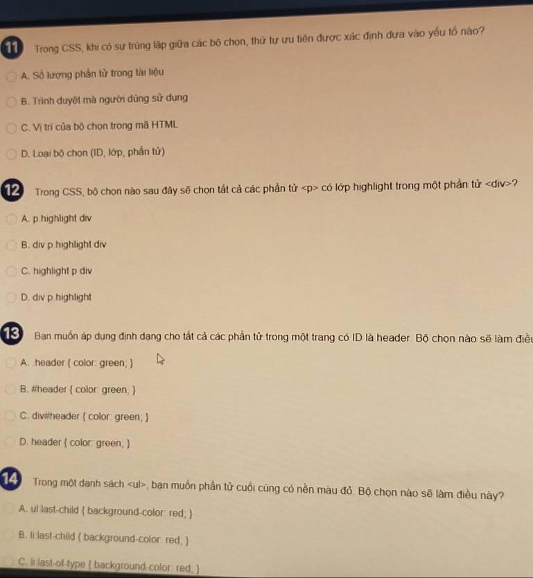 Trong CSS, khi có sự trùng lập giữa các bộ chọn, thứ tự ưu tiên được xác định dựa vào yếu tổ nào?
A. Số lượng phần tử trong tài liệu
B. Triình duyệt mà người dũng sử dụng
C. Vị trí của bộ chọn trong mã HTML
D. Loại bộ chọn (ID, lớp, phần tử)
12 Trong CSS, bộ chọn nào sau đây sẽ chọn tắt cả các phần tử có lớp highlight trong một phần tir ?
A. p.highlight div
B. div p.highlight div
C. highlight p div
D. div p.highlight
13 Ban muồn áp dụng định dạng cho tất cả các phần tử trong một trang có ID là header. Bộ chọn nào sẽ làm điều
A. header  color: green; 
B. #header  color: green; 
C. div#header  color: green; 
D. header  color: green, 
14 Trong một danh sách , bạn muốn phần tử cuối cùng có nền màu đỏ. Bộ chọn nào sẽ làm điều này?
A. ul last-child  background-color: red; 
B. Ii last-child  background-color red; 
C. li last-of-type  background-color red, 