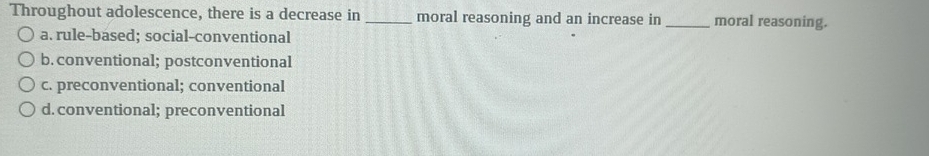 Throughout adolescence, there is a decrease in _moral reasoning and an increase in _moral reasoning.
a. rule-based; social-conventional
b. conventional; postconventional
c. preconventional; conventional
d. conventional; preconventional