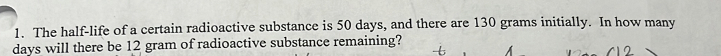 The half-life of a certain radioactive substance is 50 days, and there are 130 grams initially. In how many
days will there be 12 gram of radioactive substance remaining?