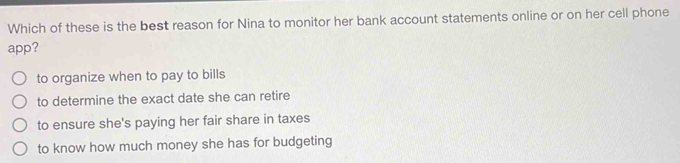 Which of these is the best reason for Nina to monitor her bank account statements online or on her cell phone
app?
to organize when to pay to bills
to determine the exact date she can retire
to ensure she's paying her fair share in taxes
to know how much money she has for budgeting