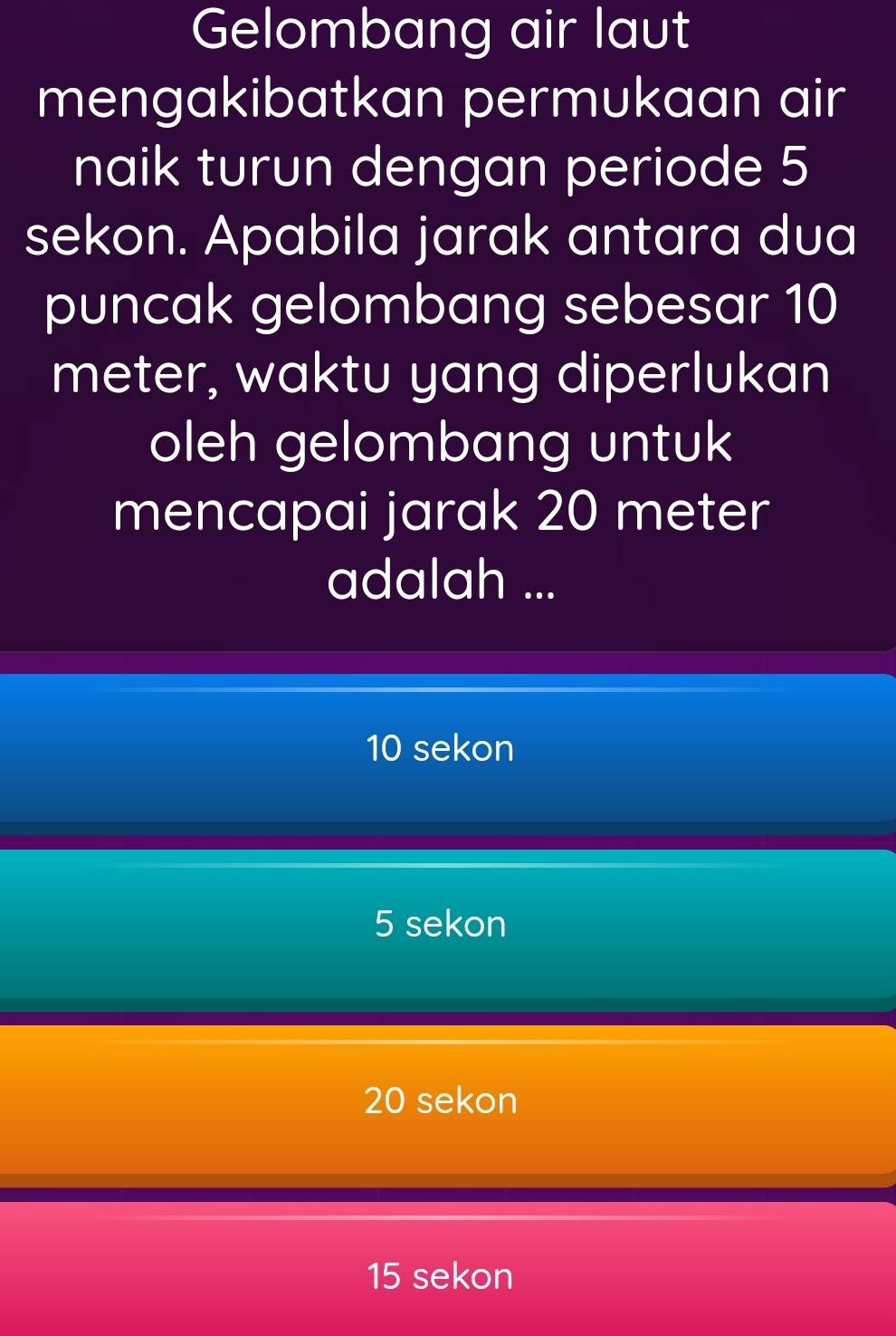 Gelombang air laut
mengakibatkan permukaan air
naik turun dengan periode 5
sekon. Apabila jarak antara dua
puncak gelombang sebesar 10
meter, waktu yang diperlukan
oleh gelombang untuk
mencapai jarak 20 meter
adalah ...
10 sekon
5 sekon
20 sekon
15 sekon