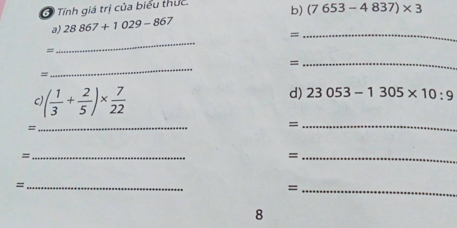 Tính giá trị của biểu thức. 
b) (7653-4837)* 3
a) 28867+1029-867
_= 
= 
_ 
_= 
= 
_ 
C )( 1/3 + 2/5 )*  7/22 
d) 23053-1305* 10:9
= 
_ 
_= 
_= 
_= 
_= 
_= 
8