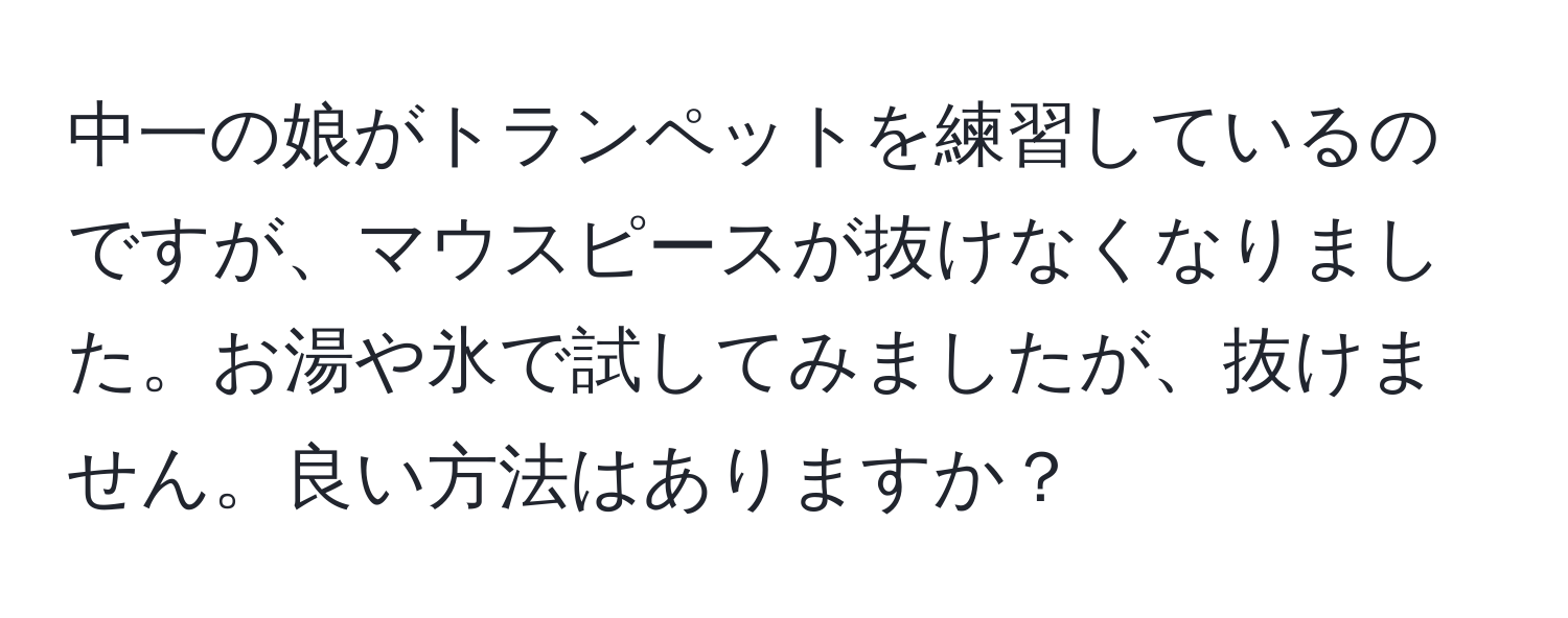 中一の娘がトランペットを練習しているのですが、マウスピースが抜けなくなりました。お湯や氷で試してみましたが、抜けません。良い方法はありますか？