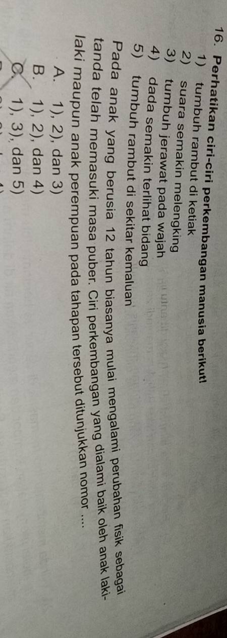 Perhatikan ciri-ciri perkembangan manusia berikut!
1) tumbuh rambut di ketiak
2) suara semakin melengking
3) tumbuh jerawat pada wajah
4) dada semakin terlihat bidan
5) tumbuh rambut di sekitar kemaluan
Pada anak yang berusia 12 tahun biasanya mulai mengalami perubahan fisik sebagai
tanda telah memasuki masa puber. Ciri perkembangan yang dialami baik oleh anak laki-
laki maupun anak perempuan pada tahapan tersebut ditunjukkan nomor ....
A. 1), 2) , dan 3)
B. 1), 2), , dan 4)
C. 1), J ), dan 5)