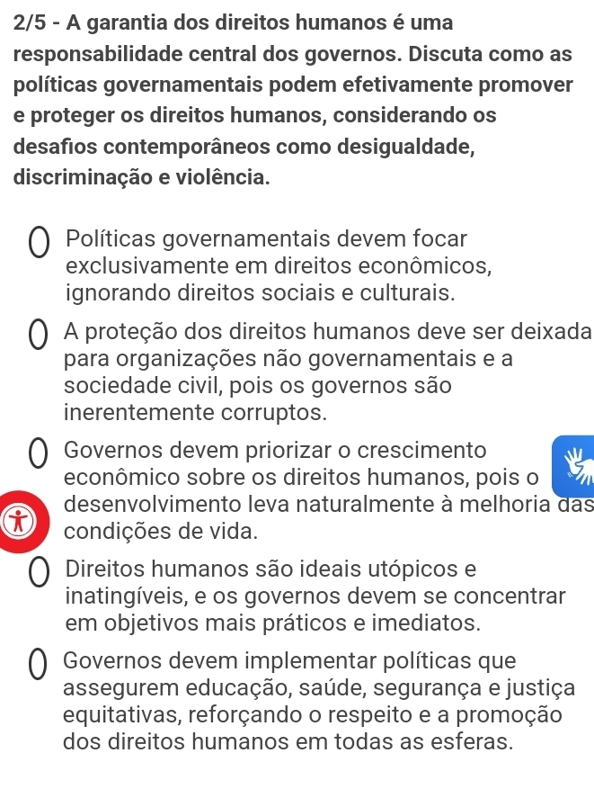 2/5 - A garantia dos direitos humanos é uma
responsabilidade central dos governos. Discuta como as
políticas governamentais podem efetivamente promover
e proteger os direitos humanos, considerando os
desafios contemporâneos como desigualdade,
discriminação e violência.
Políticas governamentais devem focar
exclusivamente em direitos econômicos,
ignorando direitos sociais e culturais.
A proteção dos direitos humanos deve ser deixada
para organizações não governamentais e a
sociedade civil, pois os governos são
inerentemente corruptos.
Governos devem priorizar o crescimento
econômico sobre os direitos humanos, pois o
desenvolvimento leva naturalmente à melhoria das
condições de vida.
Direitos humanos são ideais utópicos e
inatingíveis, e os governos devem se concentrar
em objetivos mais práticos e imediatos.
Governos devem implementar políticas que
assegurem educação, saúde, segurança e justiça
equitativas, reforçando o respeito e a promoção
dos direitos humanos em todas as esferas.