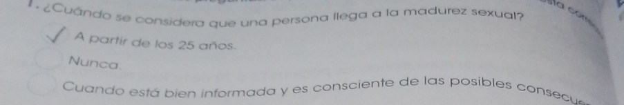 ¿Cuándo se considera que una persona llega a la madurez sexual?
a come
A partir de los 25 años.
Nunca
Cuando está bien informada y es consciente de las posibles consec