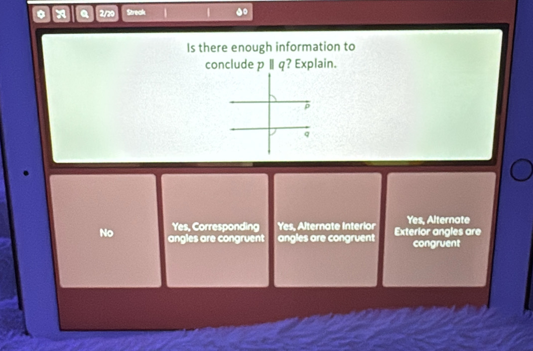 a 2/20 Streck
Is there enough information to
conclude pparallel q ? Explain.
Yes, Corresponding Yes, Alternate Interior Yes, Alternate
No angles are congruent angles are congruent Exterior angles are
congruent