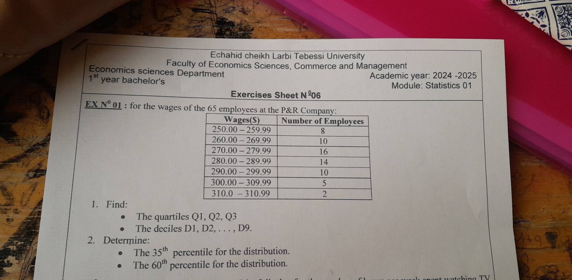 Echahid cheikh Larbi Tebessi University 
Faculty of Economics Sciences, Commerce and Management 
Economics sciences Department
1^(st) year bachelor's Academic year: 2024 -2025 
Module: Statistics 01 
Exercises Sheet Nº06 
EX N^0 01 : for the wages of the 65 employee 
1. Find: 
The quartiles Q1, Q2, Q3
The deciles D1, D2, . . . , D9. 
2. Determine: 
The 35^(th) percentile for the distribution. 
The 60^(th) percentile for the distribution.