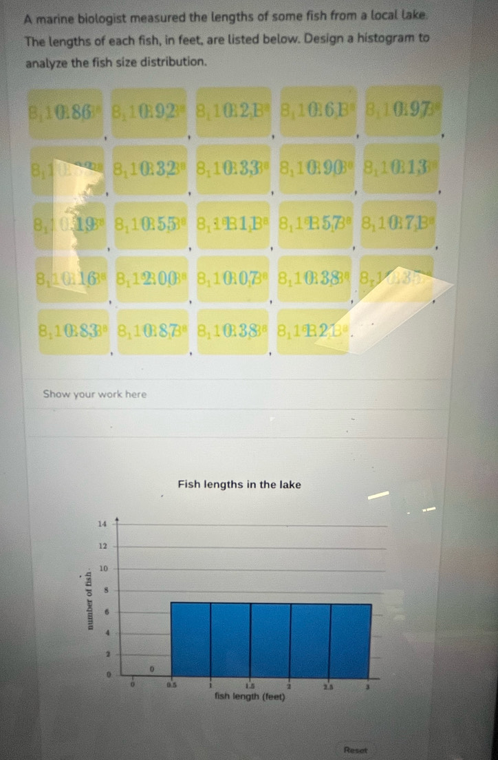 A marine biologist measured the lengths of some fish from a local lake. 
The lengths of each fish, in feet, are listed below. Design a histogram to 
analyze the fish size distribution. 
B: 1086° 8: 1092° 8: 1€2,B² 8, 10.6,B° 8: 10197
8:1 (k 1 9a 3.10B 32ª 82° 0 33 8: 1090° 8: 1013
'
8.1 1.19° 3.1 (1 55º 8,1B1,Bª 8; 1B57 8: 1€7,B=

8,10 163° 8,123003^8 8 ⊥ 00B 8:1038 8,10135
8,1038, 38^8 8_11038_1B^8 8_110383^8 8,1^*B213^8. 
Show your work here 
Fish lengths in the lake 
Reset