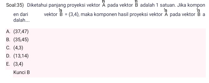 Soal:35) Diketahui panjang proyeksi vektor Ä pada vektor B adalah 1 satuan. Jika kompon
'n 'n
en dari vektor beginarrayr 'n B=(3,4)endarray , maka komponen hasil proyeksi vektor Ä pada vektor B a
dalah....
A. (37,47)
B. (35,45)
C. (4,3)
D. (13,14)
E. (3,4)
Kunci B