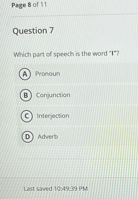 Page 8 of 11
Question 7
Which part of speech is the word "I"?
APronoun
B Conjunction
C Interjection
DAdverb
Last saved 10:49:39 PM