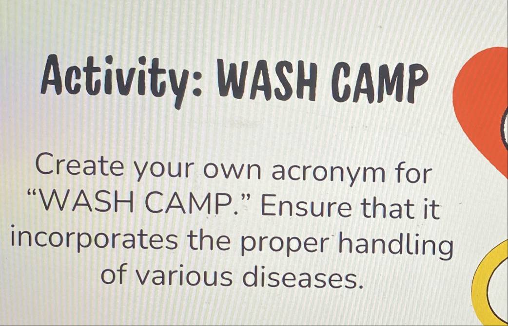 Activity: WASH CAMP 
Create your own acronym for 
“WASH CAMP.” Ensure that it 
incorporates the proper handling 
of various diseases.