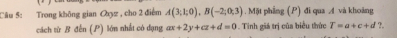 Trong không gian Oxyz , cho 2 điểm A(3;1;0), B(-2;0;3). Mặt phẳng (P) đi qua A và khoảng 
cách từ B đến (P) lớn nhất có dạng ax+2y+cz+d=0. Tính giá trị của biểu thức T=a+c+d ?.