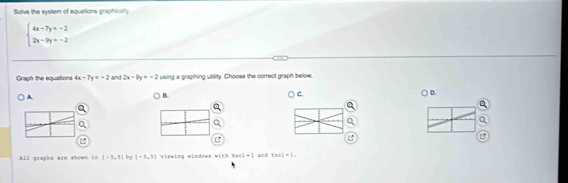 Solve the system of equations graphically.
beginarrayl 4x-7y=-2 2x-9y=-2endarray.
Graph the equations 4x-7y=-2 and 2x-9y=-2 using a graphing utility. Choose the correct graph below, 
D. 
A. 
B. 
C. 
All graphs are shown in [-5,5] by [-5,5] viewing windows with Xsc1=1 and Ysc1=1.