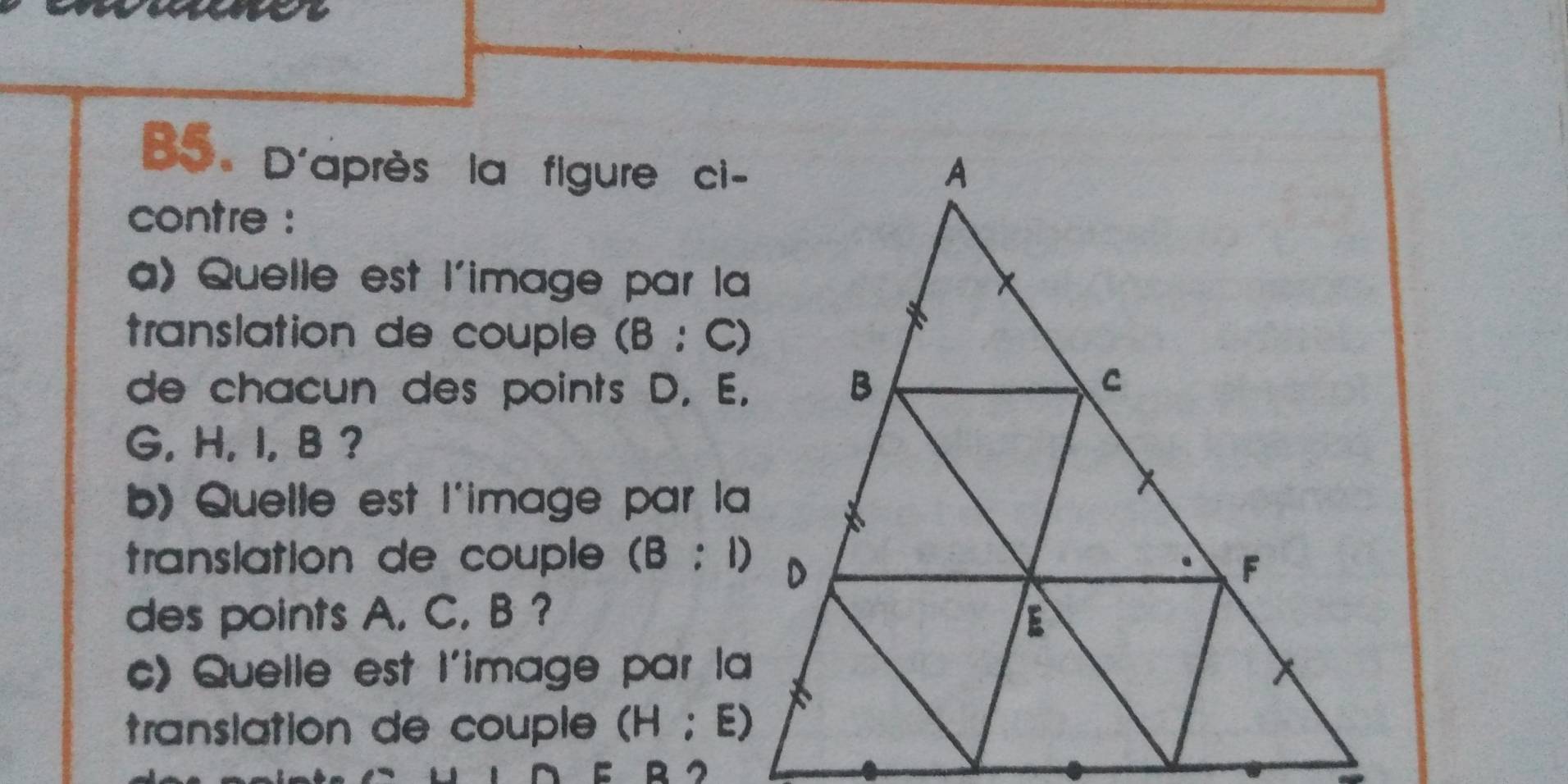 B5. D'après la figure ci- 
contre : 
a) Quelle est l'image par la 
translation de couple (B:C)
de chacun des points D, E.
G, H, I, B ? 
b) Quelle est l'image par la 
translation de couple (B:1)
des points A. C. B ? 
c) Quelle est l'image par la 
translation de couple (H:E)
E D