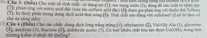 thợc ethanoi) ? Biết khôi lượng riếng của ethanổi là 0,8 g m 
)Câu 3: (hiểu) Cho một số tính chắt: có dạng sợi (1); tan trong nước (2); dùng để sản xuất tơ nhân tạo 
(3); phản ứng với nitric acid đặc (xúc tác sulfuric acid đặc) (4); tham gia phản ứng với thuốc thử Tollens 
(5); bị thuy phân trong dung dịch acid đun nóng (6). Tính chất nào đúng với cellulose? (Liệt kê theo số 
thứ tự tăng dần) 
Câu 4 (Hiểu) Cho các chất: dung dịch lòng trắng trứng (1), ethylamine (2), Val-Gly-Ala (3), glycerine 
(4), amilose (5), fructose (6), aldehyde acetic (7). Có bao nhiêu chất hòa tan được Cu(OH)_2 trong môi 
trường kiểm ở nhiệt độ thưởng?