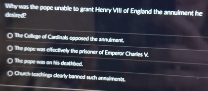 Why was the pope unable to grant Henry VIII of England the annulment he
desired?
The College of Cardinals opposed the annulment.
The pope was effectively the prisoner of Emperor Charles V.
The pope was on his deathbed.
Church teachings clearly banned such annulments.