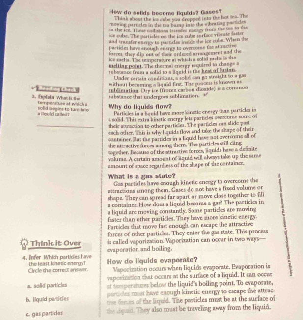 How do solids become liquids? Gases?
Think about the ice cube you dropped into the bot tea. The
moving particles in the tea bump into the vibrating particles
in the ice. These collisions transfer energy from the tea to the
ice cube. The particles on the ice cube surface vibrate faster
and transfer energy to particles inside the ice cube. When the
particles have enough energy to overcome the attractive
forces, they slip out of their ordered arrangement and the
ice melts. The temperature at which a solid melts is the
melting point. The thermal energy required to change a
substance from a solid to a liquid is the heat of fusion.
Under certain conditions, a solid can go straight to a gas
without becoming a liquid first. The process is known as
sublimation. Dry ice (frozen carbon dioxide) is a common
3. Explain What is the
substance that undergoes sublimation. 
temperature at which a
solid begins to tum into Why do liquids flow?
a liquid called? Particles in a liquid have more kinetic energy than particles in
a solid. This extra kinetic energy lets particles overcome some of
_their attraction to other particles. The particles can slide past
each other. This is why liquids flow and take the shape of their
container. But the particles in a liquid have not overcome all of
the attractive forces among them. The particles still cling
together. Because of the attractive forces, liquids have a definite
volume. A certain amount of liquid will always take up the same
amount of space regardless of the shape of the container.
What is a gas state?
Gas particles have enough kinetic energy to overcome the
attractions among them. Gases do not have a fixed volume or
shape. They can spread far apart or move close together to fill
a container. How does a liquid become a gas? The particles in
a liquid are moving constantly. Some particles are moving
faster than other particles. They have more kinetic energy.
Particles that move fast enough can escape the attractive
forces of other particles. They enter the gas state. This process
Think it Over is called vaporization. Vaporization can occur in two ways—
evaporation and boiling.
4. Infer Which particles have
the least kinetic energy? How do liquids evaporate?
Circle the correct answer. Vaporization occurs when liquids evaporate. Evaporation is
vaporization that occurs at the surface of a liquid. It can occur
a. solid particles at temperatures below the liquid's boiling point. To evaporate,
partides must have enough kinetic energy to escape the attrac-
b. liquid particles tive forces of the liquid. The particles must be at the surface of
c. gas particles the liquid. They also must be traveling away from the liquid.