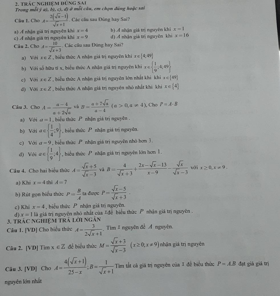 trÁC ngHiệM đứng sai
Trong mỗi ý a), b), c), d) ở mỗi câu, em chọn đúng hoặc sai
Câu 1. Cho A= (2(sqrt(x)-1))/sqrt(x)+1 . Các cầu sau Đúng hay Sai?
a) A nhận giá trị nguyên khi x=4 b) Ả nhận giá trị nguyên khi x=1
c) A nhận giả trị nguyên khi x=9 d) A nhận giá trị nguyên khi x=16
Câu 2. Cho A= 10/sqrt(x)+3 . Các câu sau Đúng hay Sai?
a) Với x∈ Z , biểu thức A nhận giá trị nguyên khi x∈  4;49
b) Với số hữu tỉ x, biểu thức A nhận giá trị nguyên khi x∈   1/9 ;4;49
c) Với x∈ Z , biểu thức A nhận giá trị nguyên lớn nhất khi khi x∈  49
d) Với x∈ Z , biểu thức A nhận giá trị nguyên nhỏ nhất khi khi x∈  4
Câu 3. Cho A= (a-4)/a+2sqrt(a)  và B= (a+7sqrt(a))/a-4 (a>0,a!= 4) , Cho P=A· B
a) Với a=1 ,  biểu thức P nhận giá trị nguyên .
b) Với a∈   1/4 ;9 , biểu thức P nhận giá trị nguyên.
c) Với a=9 , biểu thức P nhận giá trị nguyên nhỏ hơn 3.
d) Với a∈   1/9 ;4 , biểu thức P nhận giá trị nguyên lớn hơn 1.
Câu 4. Cho hai biểu thức A= (sqrt(x)+5)/sqrt(x)-3  và B= 4/sqrt(x)+3 + (2x-sqrt(x)-13)/x-9 - sqrt(x)/sqrt(x)-3  với x≥ 0,x!= 9.
a) Khi x=4 thì A=7
b) Rút gọn biểu thức P= B/A  ta được P= (sqrt(x)-5)/sqrt(x)+3 .
c) Khi x=4 , biểu thức P nhận giá trị nguyên.
d) x=1 là giá trị nguyên nhỏ nhất của Xđể biểu thức P nhận giá trị nguyên .
3. TRÁC NGHIỆM TRÁ LờI NGÁN
Câu 1. [VD] Cho biểu thức A= 3/2sqrt(x)+1  Tìm X nguyên để Á nguyên.
Câu 2. [VD] Tìm x∈ Z đề biểu thức M= (sqrt(x)+3)/sqrt(x)-3 (x≥ 0;x!= 9) nhận giá trị nguyên
Câu 3. [VD] Cho A= (4(sqrt(x)+1))/25-x ;B= 1/sqrt(x)+1  Tìm tất cả giá trị nguyên của X để biểu thức P=A.B đạt giá giá trị
nguyên lớn nhất