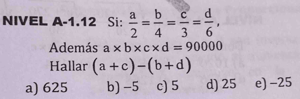 NIVEL A-1.12 Si:  a/2 = b/4 = c/3 = d/6 , 
Además a* b* c* d=90000
Hallar (a+c)-(b+d)
a) 625 b) -5 c) 5 d) 25 e) -25