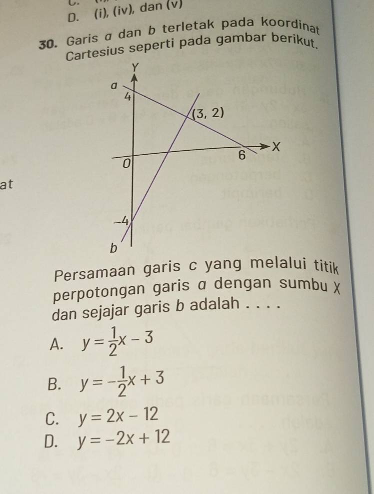 D. (i), (iv), dan (v)
30. Garis a dan b terletak pada koordinat
Cartesius seperti pada gambar berikut.
at
Persamaan garis c yang melalui titik
perpotongan garis α dengan sumbu ✗
dan sejajar garis b adalah . . . .
A. y= 1/2 x-3
B. y=- 1/2 x+3
C. y=2x-12
D. y=-2x+12