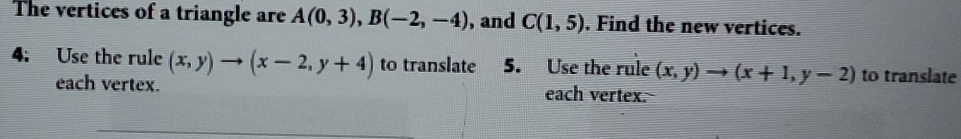 The vertices of a triangle are A(0,3), B(-2,-4) , and C(1,5). Find the new vertices. 
4: Use the rule (x,y)to (x-2,y+4) to translate 5. Use the rule (x,y)to (x+1,y-2) to translate 
each vertex. each vertex.