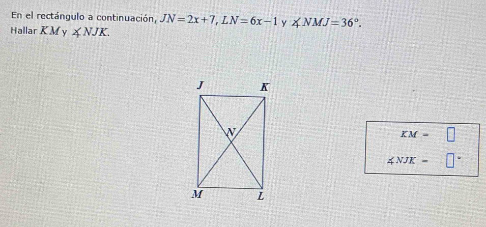 En el rectángulo a continuación, JN=2x+7, LN=6x-1 y ∠ NMJ=36°. 
Hallar KM y ∠ NJK.
KM=□
∠ NJK= □°