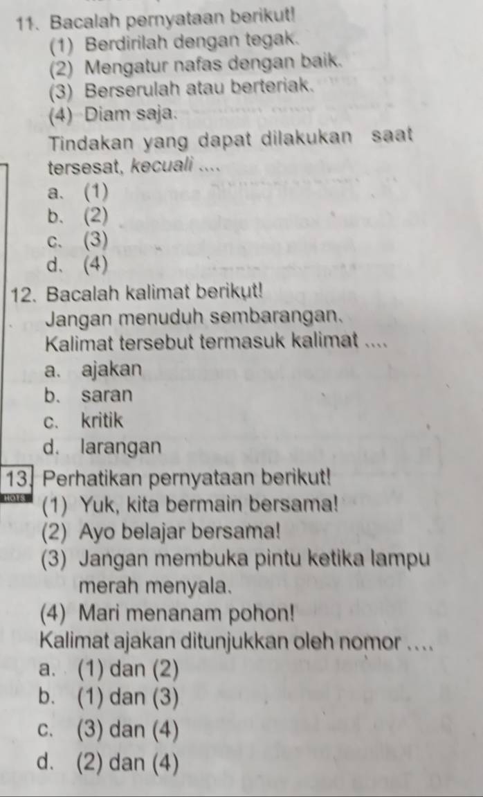 Bacalah pernyataan berikut!
(1) Berdirilah dengan tegak.
(2) Mengatur nafas dengan baik.
(3) Berserulah atau berteriak.
(4) Diam saja.
Tindakan yang dapat dilakukan saat
tersesat, kecuali ....
a. (1)
b. (2)
c. (3)
d. (4)
12. Bacalah kalimat berikut!
Jangan menuduh sembarangan.
Kalimat tersebut termasuk kalimat ....
a. ajakan
b. saran
c. kritik
d. larangan
13. Perhatikan pernyataan berikut!
(1) Yuk, kita bermain bersama!
(2) Ayo belajar bersama!
(3) Jangan membuka pintu ketika lampu
merah menyala.
(4) Mari menanam pohon!
Kalimat ajakan ditunjukkan oleh nomor ....
a. (1) dan (2)
b. (1) dan (3)
c. (3) dan (4)
d. (2) dan (4)