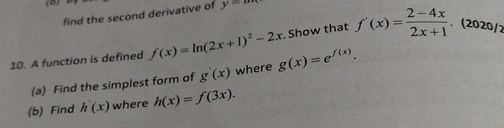 find the second derivative of y=mx
10. A function is defined f(x)=ln (2x+1)^2-2x. Show that f'(x)= (2-4x)/2x+1 . (2020/2 
(a) Find the simplest form of g'(x) where g(x)=e^(f(x)). 
(b) Find h'(x) where h(x)=f(3x).