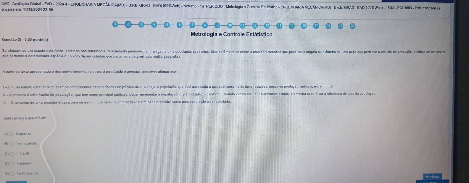 AVG - Avaliação Global - EaD - 2024 4 - ENGENHARIA MECÂNICA(MD) - Bach. GRAD - EAD(100%Web) - Noturno - 16° PERÍODO - Metrologia e Controle Estátistico - ENGENHARIA MECÂNICA(MD) - Bach. GRAD - EAD(100%Web) - 16NA - POL1003 - Esta atividade se
encerra em: 11/12/2024 23:59
Metrologia e Controle Estátistico
Questão 2) - 0,50 ponto(s)
Se efetuarmos um estudo estatístico, estamos nos referindo a determinado parâmetro em relação a uma população específica. Este parâmetro se refere a uma característica que pode ser a largura ou diâmetro de uma peça que pertence a um lote de produção, o hábito de um inseto
que pertence a determinada espécie ou o voto de um cidadão que pertence a determinada região geográfica.
A partir do texto apresentado e dos conhecimentos relativos à população e amostra, podemos afirmar que:
l - Em um estudo estatístico buscamos compreender características do público-alvo, ou seja, a população que está associada a qualquer conjunto de itens (pessoas, peças de produção, animais, entre outros).
II - A amostra é uma fração da população, que tem como principal particularidade representar a população que é o objetivo do estudo. Quando vamos efetuar determinado estudo, a amostra poderá ser a referência do todo da população
II - O tamanho de uma amostra é base para se garantir um nível de confiança (determinada precisão) sobre uma população a ser estudada.
Está correto o que diz em:
A) Il apenas
B) I e ll apenas
C) I, I e Ⅲ
l apenas
E) l e ill apenas