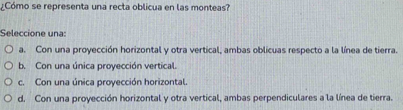 ¿Cómo se representa una recta oblicua en las monteas?
Seleccione una:
a. Con una proyección horizontal y otra vertical, ambas oblicuas respecto a la línea de tierra.
b. Con una única proyección vertical.
c. Con una única proyección horizontal.
d. Con una proyección horizontal y otra vertical, ambas perpendiculares a la línea de tierra.