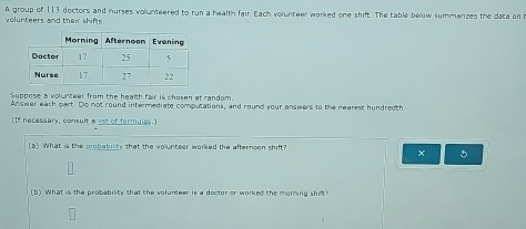 A group of 113 dectors and nurses volunteered to run a health fair. Each volunteer worked one shift. The table below summarizes the data on 
volunteers and their shifts. 
Suppose a volunteer from the health fair is chosen at random 
Answer each part. Do not round intermediate computations, and round your answers to the nearest hundredth. 
[If necessary, consult a ast of formulas.] 
(8) What is the probabiity that the volunteer worked the afternoon shift? 
× 5 
(b) What is the probability that the volunteer is a doctor or worked the morning shift?