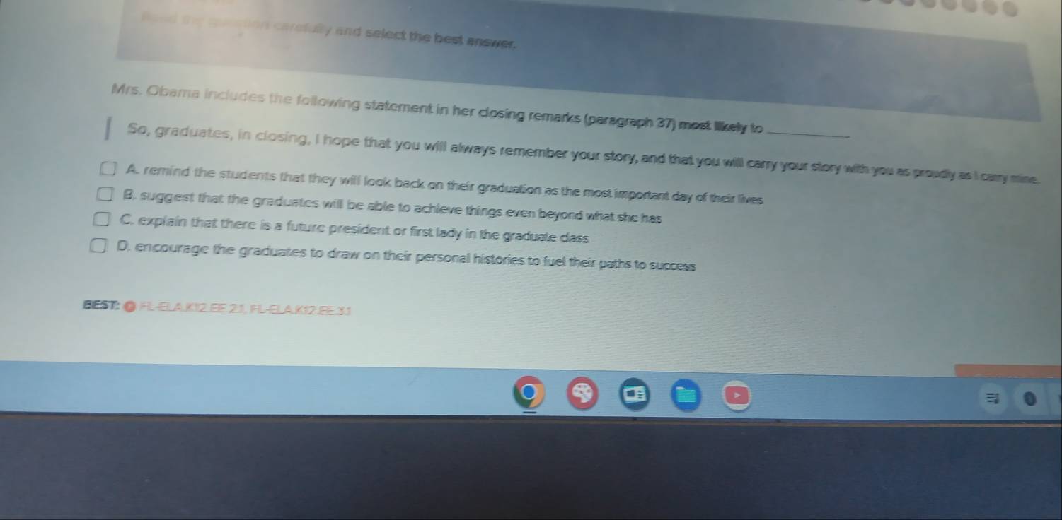 carefulity and select the best answer .
Mrs. Obama includes the following statement in her closing remarks (paragraph 37) most likely to_
So, graduates, in closing, I hope that you will always remember your story, and that you will carry your story with you as proudly as I carry mine.
A. remind the students that they will look back on their graduation as the most important day of their lives
B. suggest that the graduates will be able to achieve things even beyond what she has
C. explain that there is a future president or first lady in the graduate dass
D. encourage the graduates to draw on their personal histories to fuel their paths to success
BESI; ● FL-ELA.KY2. EE.2.1, FL-ELA.K12.EE.3.1