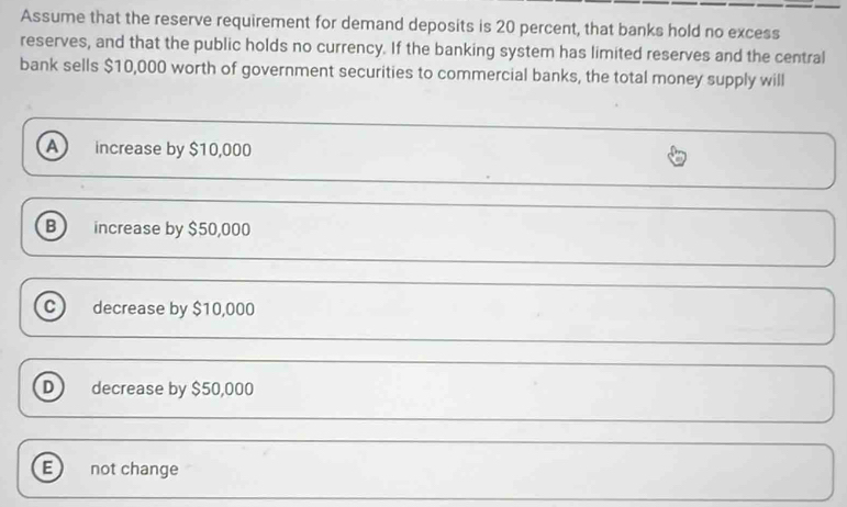 Assume that the reserve requirement for demand deposits is 20 percent, that banks hold no excess
reserves, and that the public holds no currency. If the banking system has limited reserves and the central
bank sells $10,000 worth of government securities to commercial banks, the total money supply will
increase by $10,000
B increase by $50,000
c) decrease by $10,000
D decrease by $50,000
E not change