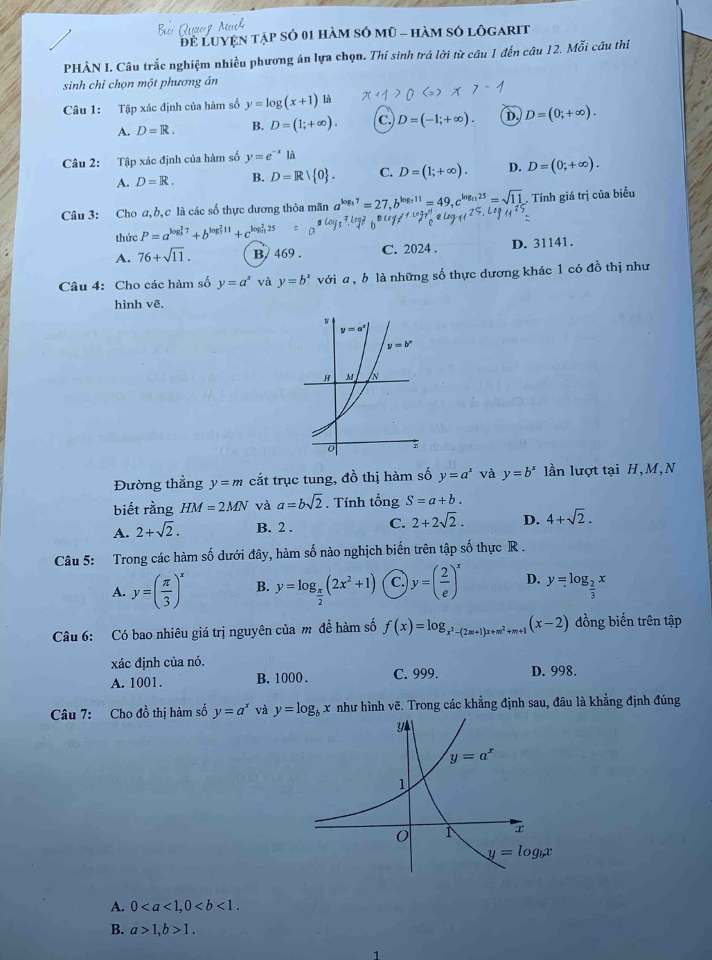 Luyện tập số 01 hàm sỏ mũ - hàm só lôgarit
PHÀN I. Câu trắc nghiệm nhiều phương án lựa chọn. Thí sinh trả lời từ câu 1 đến câu 12. Mỗi câu thí
sinh chỉ chọn một phương án
Câu 1: Tập xác định của hàm số y=log (x+1) là
A. D=R. B. D=(1;+∈fty ). c. D=(-1;+∈fty ). D. D=(0;+∈fty ).
Câu 2: Tập xác định của hàm số y=e^(-x) là
A. D=R.
B. D=R| 0 . C. D=(1;+∈fty ). D. D=(0;+∈fty ).
Câu 3: Cho a,b,c là các số thực dương thỏa mãn a^(log _3)7=27, ^1=49.c^(log _11)25=sqrt(11). Tính giá trị của biểu
thức P=a^((log _3)^27)+b^((log _7)^211)+c
A. 76+sqrt(11). B. 469 . C. 2024 . D. 31141.
Câu 4: Cho các hàm số y=a^x và y=b^x với a, b là những số thực dương khác 1 có đồ thị như
hình vẽ.
Đường thẳng y=m cắt trục tung, đồ thị hàm số y=a^x và y=b^x lần lượt tại H,M,N
biết rằng HM=2MN và a=bsqrt(2). Tính tổng S=a+b.
A. 2+sqrt(2). B. 2 . C. 2+2sqrt(2). D. 4+sqrt(2).
Câu 5: Trong các hàm số dưới đây, hàm số nào nghịch biến trên tập số thực R .
A. y=( π /3 )^x B. y=log _ π /2 (2x^2+1) C. y=( 2/e )^x D. y=log _ 2/3 x
Câu 6: Có bao nhiêu giá trị nguyên của m đề hàm số f(x)=log _x^2-(2m+1)x+m^2+m+1(x-2) đồng biến trên tập
xác định của nó.
A. 1001. B. 1000 . C. 999.
D. 998.
Câu 7: Cho đồ thị hàm số y=a^x và y=log _bx như hình vẽ. Trong các khẳng định sau, đâu là khẳng định đúng
A. 0
B. a>1,b>1.