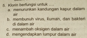 Klorin berfungsi untuk ...
a. menurunkan kandungan kapur dalam
air
b. membunuh virus, kuman, dan bakteri
di dalam air
c. menambah oksigen dalam air
d. mengendapkan lumpur dalam air