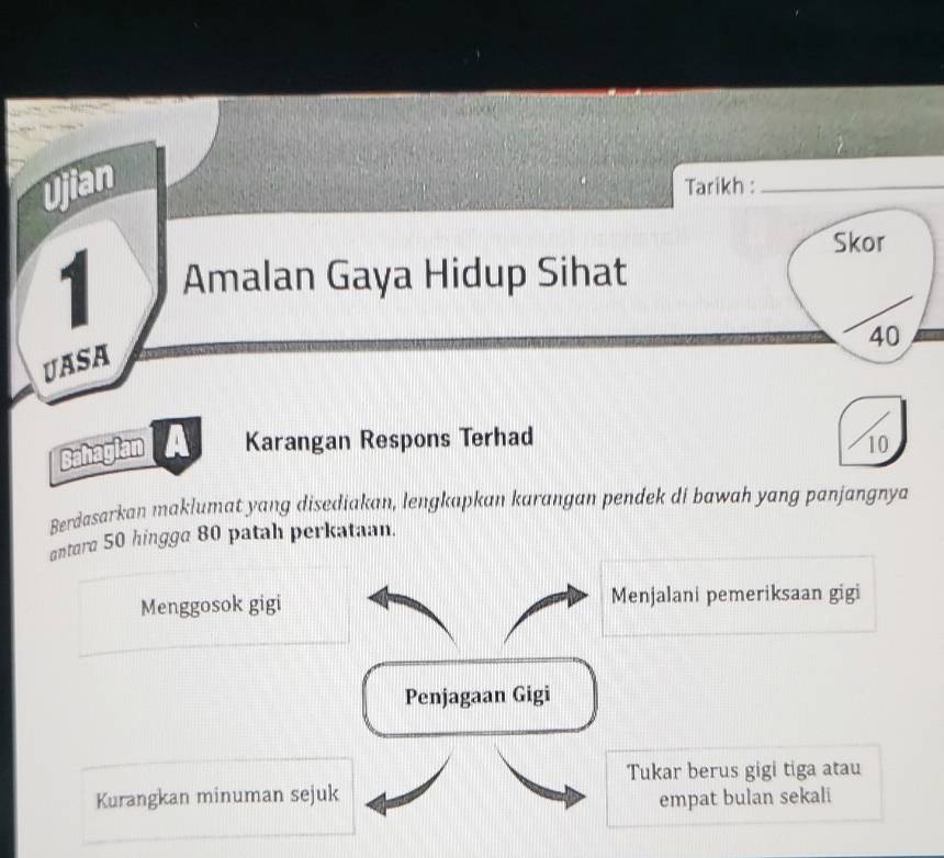 Ujian Tarikh :_ 
Skor 
1 Amalan Gaya Hidup Sihat
40
UASA 
Bahagian Karangan Respons Terhad 10
Berdasarkan maklumat yang disediakan, lengkapkan karangan pendek di bawah yang panjangnya 
antara 50 hingga 80 patah perkataan. 
Menggosok gigi Menjalani pemeriksaan gigi 
Penjagaan Gigi 
Tukar berus gigi tiga atau 
Kurangkan minuman sejuk empat bulan sekali