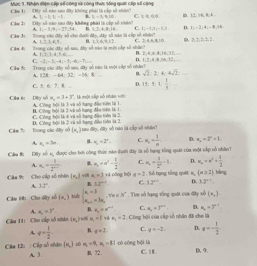 Mức 1. Nhận diện cấp số công và công thức tổng quát cấp số cộng
Câu 1: Dãy số nào sau đây không phải là cấp số nhân?
A. 1; -1; 1; −1 . B. 1; - 3; 9;10 . C. l; 0; 0; 0 . D. 32; 16; 8;4 .
Câu 2: Dãy số nào sau đây không phải là cấp số nhân?
A. 1;-3;9;-27;54. B. 1;2;4;8;16 . C. 1;-1;1;-1;1. D. 1;-2;4;-8;16 .
Câu 3: Trong các dãy số cho dưới đãy, dãy số nào là cấp số nhân?
A. 1; 2;3; 4; 5 . B. 1;3;6;9;12 . C. 2;4; 6; 8;10 . D. 2; 2; 2; 2; 2 .
Câu 4: Trong các dãy số sau, dây số nào là một cấp số nhân?
A. 1;2;3;4;5;6;.... B. 2;4;6;8;16;32;..
C. -2;-3;-4;−5;-6;−7;... D. 1;2;4;8;16;32;...
Câu 5: Trong các dãy số sau, dãy số nào là một cấp số nhân?
A. 128; -64; 32; -16; 8; ...
B. sqrt(2):2;4;4sqrt(2);...
C. 5; 6; 7; 8; ..
D. 15;5;1; 1/5 ; ….
Câu 6: Dãy số u_n=3+3^n là một cấp số nhân với:
A. Công bội là 3 và số hạng đầu tiên là 1.
B. Công bội là 2 và số hạng đầu tiên là 1.
C. Công bội là 4 và số hạng đầu tiên là 2.
D. Công bội là 2 và số hạng đầu tiên là 2.
Câu 7: Trong các dãy số (u_n) sau đây, dãy số nào là cấp số nhân?
A. u_n=3n. B. u_n=2^n. C. u_n= 1/n . D. u_n=2^n+1.
Câu 8: Dãy số u_n được cho bởi công thức nào dưới đây là số hạng tổng quát của một cấp số nhân?
A. u_n= 1/2^(n-1) . B. u_n=n^2- 1/2 . C. u_n= 1/2^n -1. D. u_n=n^2+ 1/2 .
Câu 9: Cho cấp số nhân (u_n) với u_1=3 và công bội q=2. Số hạng tổng quát u_n(n≥ 2) bàng
A. 3.2^n,
B. 3.2^(n-2). C. 3.2^(n+1). D. 3.2^(n-1).
Câu 10: Cho dãy số (u_n) biết beginarrayl u_1=3 u_n+1=3u_nendarray. ,forall n∈ N^* , Tìm số hạng tổng quát của dãy sdot 0 (u_n).
A. u_n=3^n.
B. u_n=n^(n+1). C. u_n=3^(n+1). D. u_n=3^(n-1).
Câu 11: Cho cấp số nhân (u_n) với u_1=1 và u_2=2. Công bội của cấp số nhân đã cho là
A. q= 1/2 .
B. q=2. q=-2. D. q=- 1/2 .
C.
Câu 12: : Cấp số nhân (u_n) có u_4=9,u_5=81 có công bội là
A. 3 . B. 72 . C. 18 . D. 9.