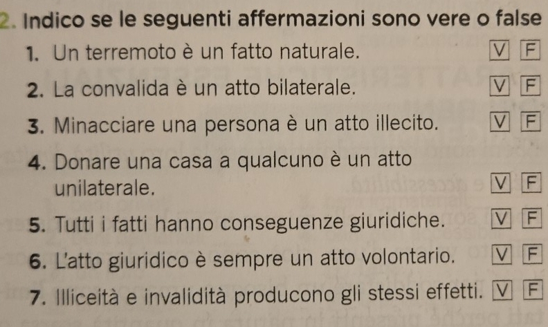 Indico se le seguenti affermazioni sono vere o false
1. Un terremoto è un fatto naturale. V F
2. La convalida è un atto bilaterale. V F
3. Minacciare una persona è un atto illecito. V F
4. Donare una casa a qualcuno è un atto
unilaterale.
V F
5. Tutti i fatti hanno conseguenze giuridiche. V F
6. L'atto giuridico è sempre un atto volontario. V F
7. Illiceità e invalidità producono gli stessi effetti. V F