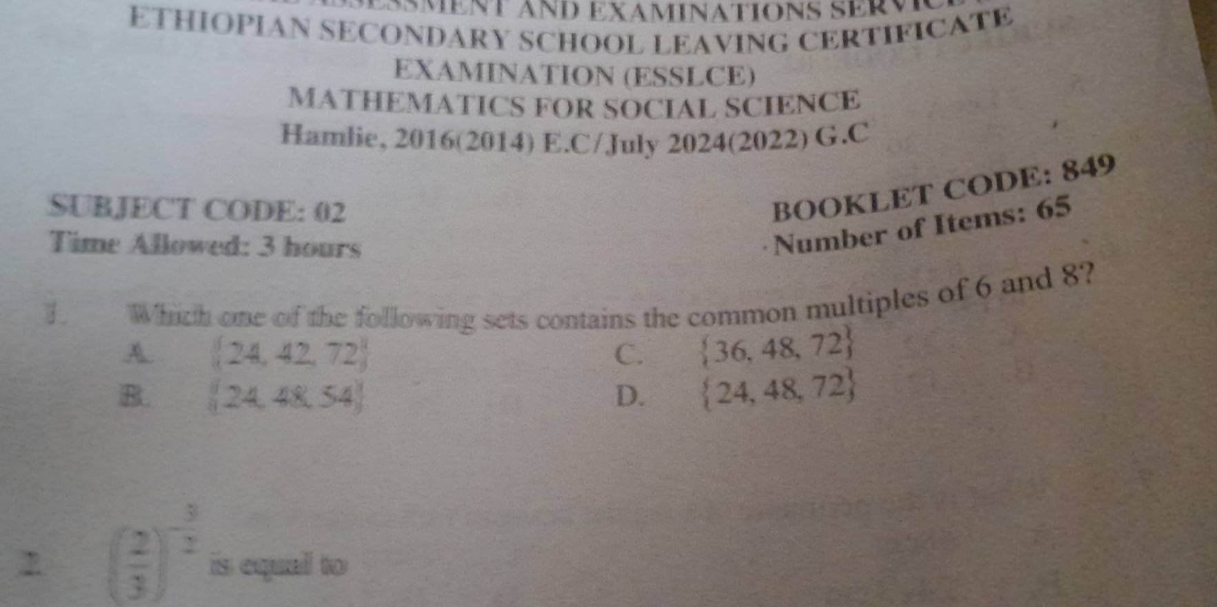 Äment änD ExáminationS serv
ETHIOPIAN SECONDARY SCHOOL LEAVING CERTIFICATE
EXAMINATION (ESSLCE)
MATHEMATICS FOR SOCIAL SCIENCE
Hamlie, 2016(2014) E.C/July 2024(2022) G.C
SUBJECT CODE: 02
BOOKLET CODE: 849
Time Allowed: 3 hours
Number of Items: 65
T Which one of the following sets contains the common multiples of 6 and 8?
A.  24,42,72 C.  36,48,72
B.  24,48,54 D.  24,48,72
( 2/3 )^- 3/2  is equal to