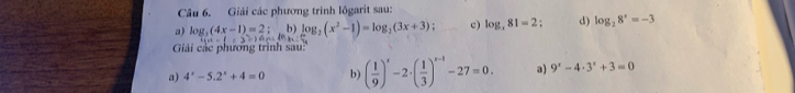 Giải các phương trình lôgarit sau: 
a) log _3(4x-1)=2; b) log _2(x^2-1)=log _2(3x+3) c) log _x81=2 d) log _28^x=-3
Giải các phương trình sau: 
a) 4^x-5.2^x+4=0 b) ( 1/9 )'-2· ( 1/3 )'3^(x-1)-27=0. a) 9^x-4· 3^x+3=0